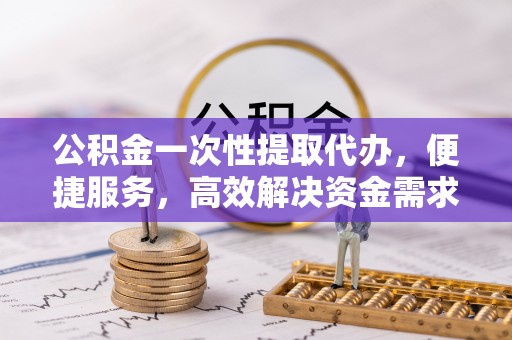 平潭公积金一次性提取代办，便捷服务，高效解决资金需求