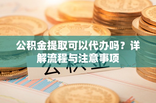 平潭公积金提取可以代办吗？详解流程与注意事项