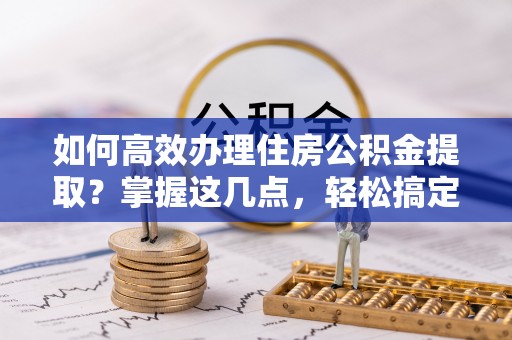 平潭如何高效办理住房公积金提取？掌握这几点，轻松搞定！