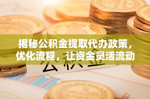平潭揭秘公积金提取代办政策，优化流程，让资金灵活流动