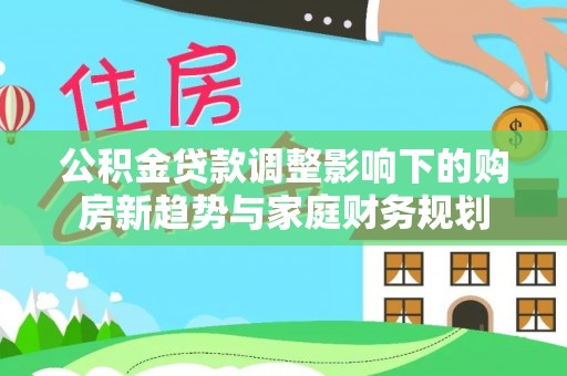 平潭公积金贷款调整影响下的购房新趋势与家庭财务规划