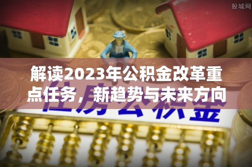 平潭解读2023年公积金改革重点任务，新趋势与未来方向