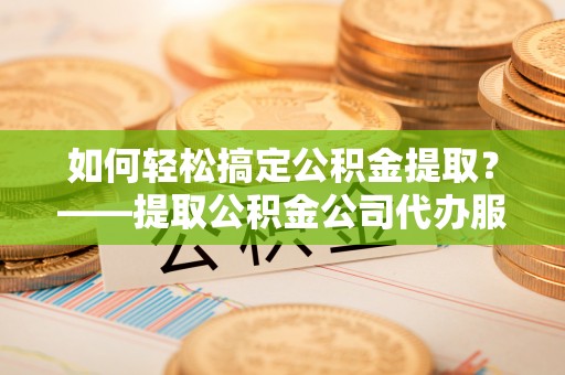 平潭如何轻松搞定公积金提取？——提取公积金公司代办服务全解析