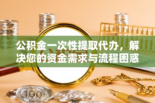 平潭公积金一次性提取代办，解决您的资金需求与流程困惑