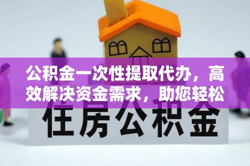 平潭公积金一次性提取代办，高效解决资金需求，助您轻松应对生活难题