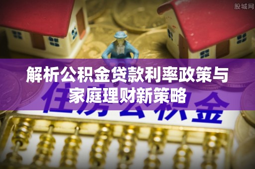 平潭解析公积金贷款利率政策与家庭理财新策略